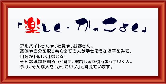 「楽しく・かっこよく」アルバイトさんや、社員や、お客さん、家族や自分を取り巻く全ての人が幸せそうな様子をみて、自分が「楽しく」感じる。そんな環境を創ろうと考え、実践し皆を引っ張っていく人。今は、そんな人を「かっこいい」と考えています。 